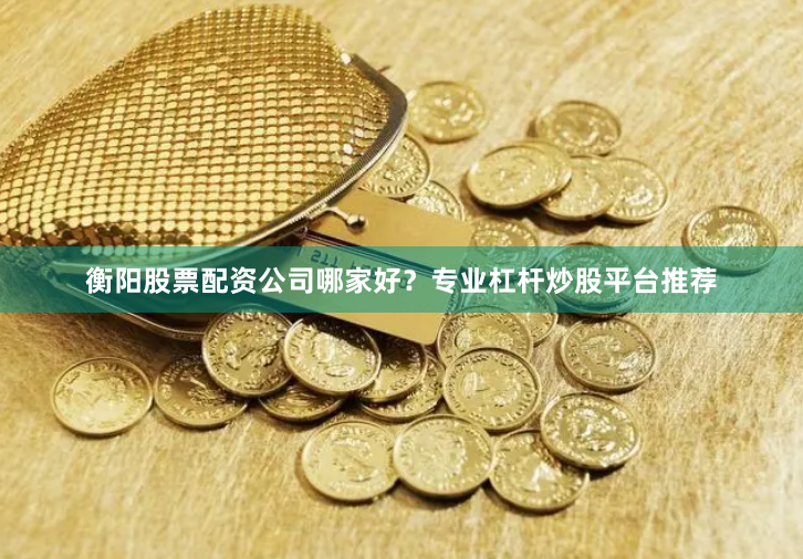 衡阳股票配资公司哪家好？专业杠杆炒股平台推荐