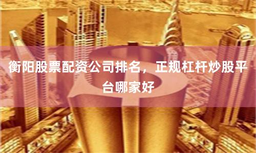衡阳股票配资公司排名，正规杠杆炒股平台哪家好