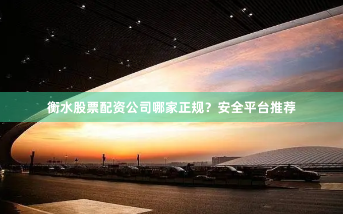 衡水股票配资公司哪家正规？安全平台推荐
