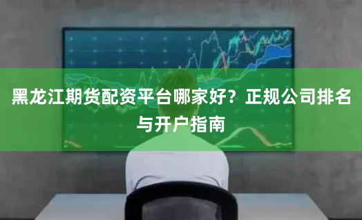 黑龙江期货配资平台哪家好？正规公司排名与开户指南