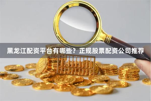 黑龙江配资平台有哪些？正规股票配资公司推荐