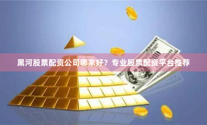 黑河股票配资公司哪家好？专业股票配资平台推荐