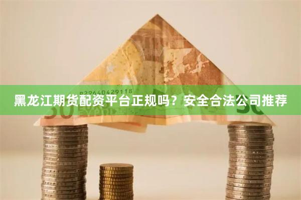 黑龙江期货配资平台正规吗？安全合法公司推荐
