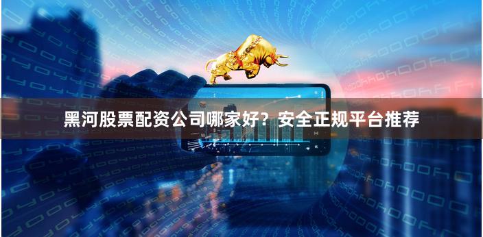黑河股票配资公司哪家好？安全正规平台推荐