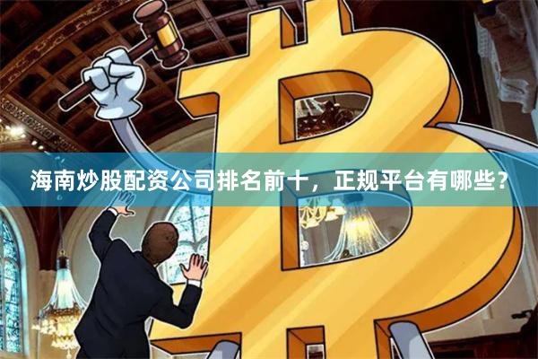 海南炒股配资公司排名前十，正规平台有哪些？