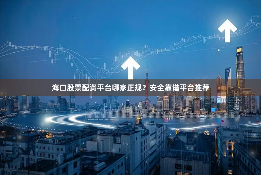海口股票配资平台哪家正规？安全靠谱平台推荐